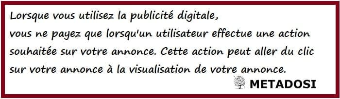 Lorsque vous utilisez la publicité digitale, vous ne payez que lorsqu'un utilisateur effectue une action souhaitée sur votre annonce. Cette action peut aller du clic sur votre annonce à la visualisation de votre annonce.